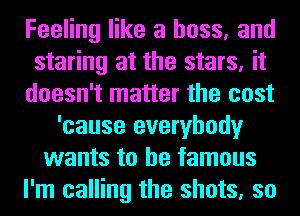 Feeling like a boss, and
staring at the stars, it
doesn't matter the cost
'cause everybody
wants to be famous
I'm calling the shots, so