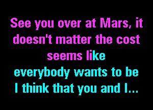 See you over at Mars, it
doesn't matter the cost
seems like
everybody wants to he
I think that you and l...