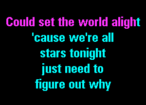 Could set the world alight
'cause we're all

stars tonight
just need to
figure out why