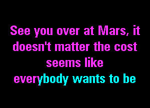 See you over at Mars, it
doesn't matter the cost

seems like
everybody wants to he