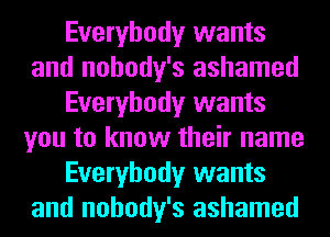 Everybody wants
and nohody's ashamed
Everybody wants
you to know their name
Everybody wants
and nohody's ashamed