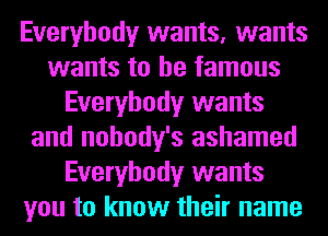 Everybody wants, wants
wants to be famous
Everybody wants
and nohody's ashamed
Everybody wants
you to know their name