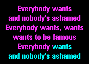 Everybody wants
and nohody's ashamed
Everybody wants, wants
wants to be famous
Everybody wants
and nohody's ashamed