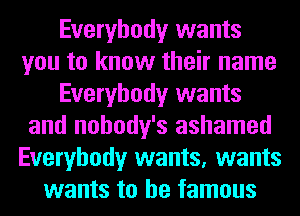 Everybody wants
you to know their name
Everybody wants
and nohody's ashamed
Everybody wants, wants
wants to be famous