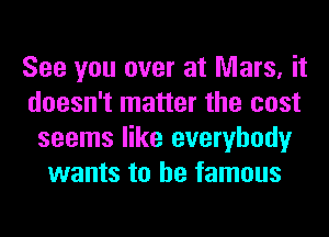 See you over at Mars, it
doesn't matter the cost
seems like everybody
wants to be famous
