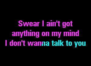 Swear I ain't got

anything on my mind
I don't wanna talk to you