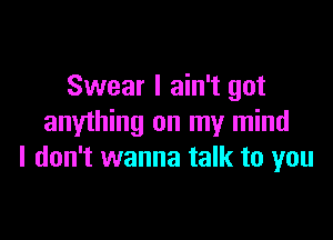 Swear I ain't got

anything on my mind
I don't wanna talk to you