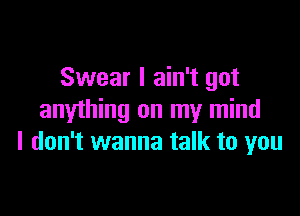 Swear I ain't got

anything on my mind
I don't wanna talk to you