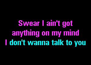 Swear I ain't got

anything on my mind
I don't wanna talk to you