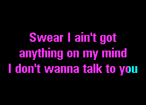 Swear I ain't got

anything on my mind
I don't wanna talk to you