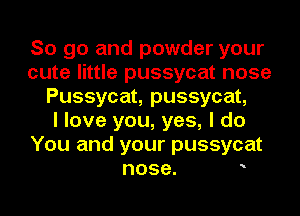 So go and powder your
cute little pussycat nose
Pussycat, pussycat,

I love you, yes, I do
You and your pussycat

nose. o