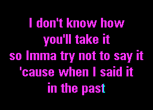 I don't know how
you'll take it

so lmma try not to say it
'cause when I said it
in the past