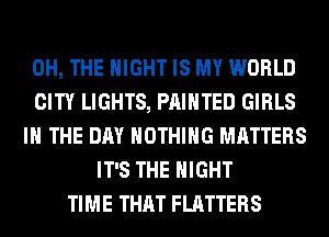 0H, THE NIGHT IS MY WORLD
CITY LIGHTS, PAINTED GIRLS
IN THE DAY NOTHING MATTERS
IT'S THE NIGHT
TIME THAT FLATTERS