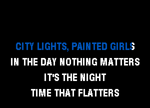 CITY LIGHTS, PAINTED GIRLS
IN THE DAY NOTHING MATTERS
IT'S THE NIGHT
TIME THAT FLATTERS