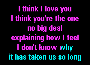 I think I love you
I think you're the one
no big deal
explaining how I feel
I don't know why
it has taken us so long