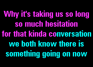 Why it's taking us so long
so much hesitation
for that kinda conversation
we both know there is
something going on now