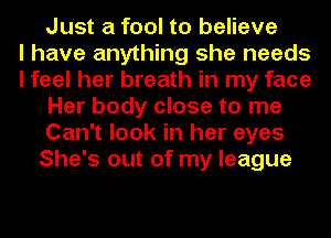 Just a fool to believe
I have anything she needs
I feel her breath in my face
Her body close to me
Can't look in her eyes
She's out of my league