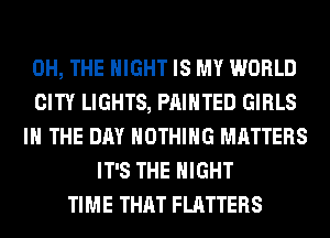 0H, THE NIGHT IS MY WORLD
CITY LIGHTS, PAINTED GIRLS
IN THE DAY NOTHING MATTERS
IT'S THE NIGHT
TIME THAT FLATTERS