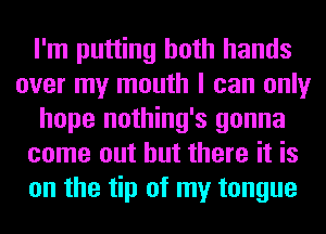 I'm putting both hands
over my mouth I can only
hope nothing's gonna
come out but there it is
on the tip of my tongue