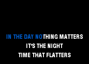 IN THE DAY NOTHING MATTERS
IT'S THE NIGHT
TIME THAT FLATTERS