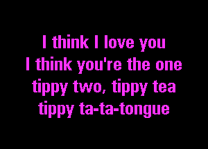 I think I love you
I think you're the one

tippy two, tippy tea
tippy ta-ta-tongue