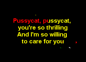 Pussycat, pussycat,
you're so thrilling

And I'm so willing
to care for you