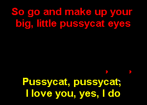 So go and make up your
big, little pussycat eyes

Pussycat, pussycat,
I love you, yes, I do
