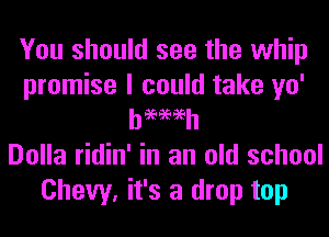 You should see the whip
promise I could take yo'
h969696h
Dolla ridin' in an old school
Chevy. it's a drop top