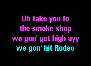 Uh take you to
the smoke shop

we gon' get high aw
we gon' hit Rodeo