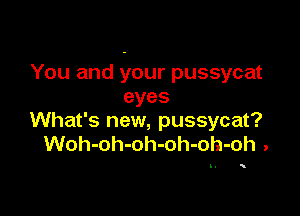 You and your pussycat
eyes

What's new, pussycat?
Woh-oh-oh-oh-oh-oh .