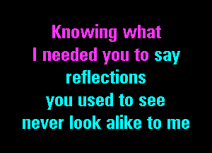 Knowing what
I needed you to say

reflections
you used to see
never look alike to me