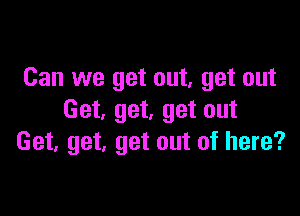 Can we get out, get out

Get. get, get out
Get, get, get out of here?