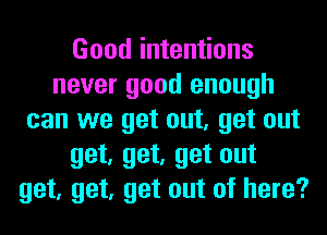 Good intentions
never good enough
can we get out, get out
get, get, get out
get, get, get out of here?