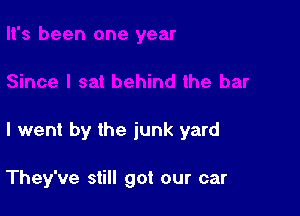 I went by the junk yard

They've still got our car