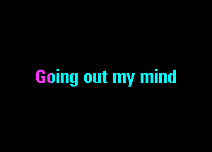 Going out my mind