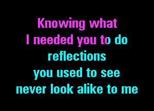 Knowing what
I needed you to do

reflections
you used to see
never look alike to me