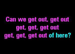 Can we get out, get out

get, get, get out
get, get, get out of here?