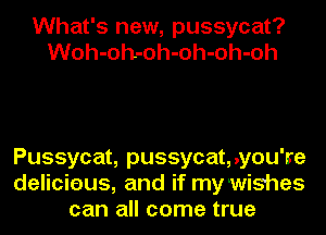 What's new, pussycat?
Woh-oh-oh-oh-oh-oh

Pussycat, pussycat,.you're
delicieus, and if my wishes
can all come true