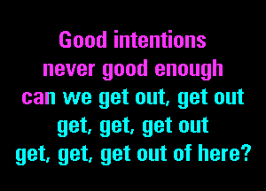 Good intentions
never good enough
can we get out, get out
get, get, get out
get, get, get out of here?