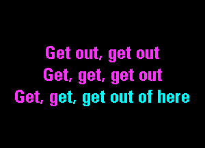 Get out, get out

Get. get, get out
Get, get, get out of here