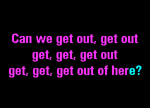 Can we get out, get out

get, get, get out
get, get, get out of here?