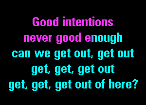 Good intentions
never good enough
can we get out, get out
get, get, get out
get, get, get out of here?