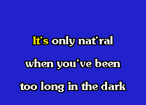 It's only nat'ral

when you've been

too long in me dark