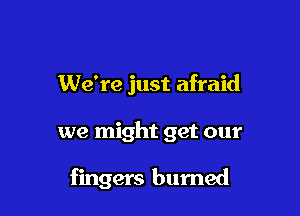 We're just afraid

we might get our

fingers burned