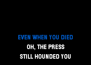 EVEN WHEN YOU DIED
OH, THE PRESS
STILL HOUHDED YOU