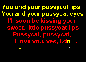 You and your pussycat lips,
You and your pussycat eyes
I'll soon be kissing your
sweet, little pussycat lips
Pussycat, pussycat,

I love you, yes, l.do .