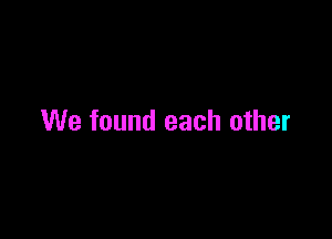We found each other