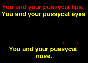 You and your pussycat lips,
You and your pussycat eyes

You- and your pussycat
nose.