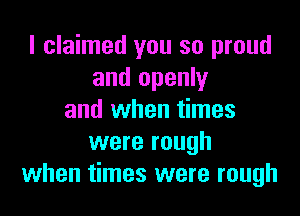 I claimed you so proud
and openly

and when times
were rough
when times were rough
