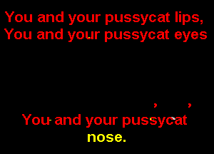 You and your pussycat lips,
You and your pussycat eyes

You and your pussycat
nose.